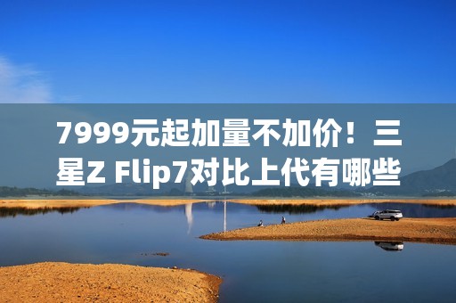 7999元起加量不加价！三星Z Flip7对比上代有哪些升级