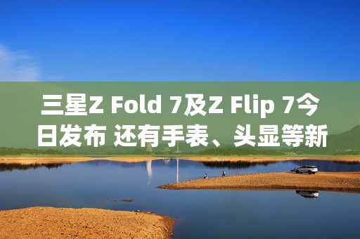 三星Z Fold 7及Z Flip 7今日发布 还有手表、头显等新品