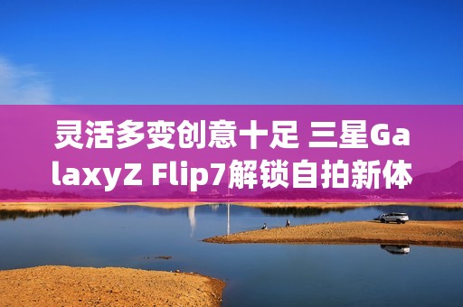 灵活多变创意十足 三星GalaxyZ Flip7解锁自拍新体验