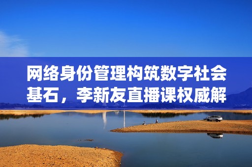 网络身份管理构筑数字社会基石，李新友直播课权威解析国家认证体系(身份认证网关部署方式)