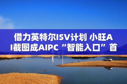 借力英特尔ISV计划 小旺AI截图成AIPC“智能入口”首站