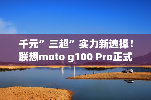 千元”三超”实力新选择！联想moto g100 Pro正式开售  学生还可享特惠