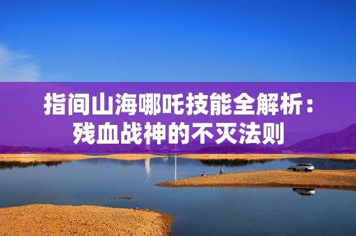 指间山海哪吒技能全解析：残血战神的不灭法则