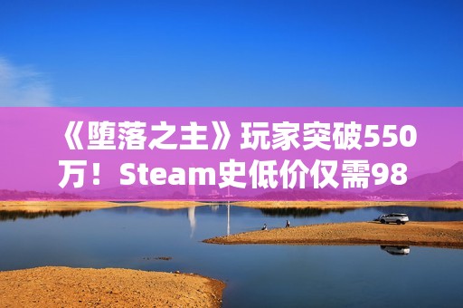 《堕落之主》玩家突破550万！Steam史低价仅需98元