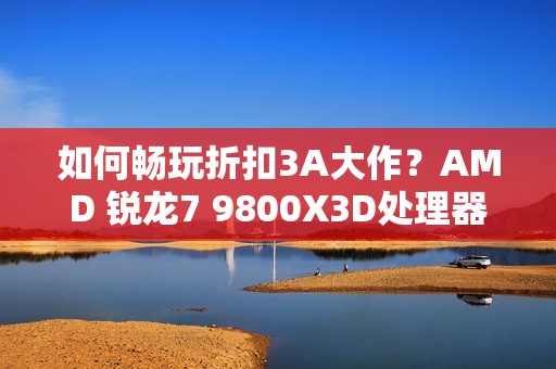 如何畅玩折扣3A大作？AMD 锐龙7 9800X3D处理器首选