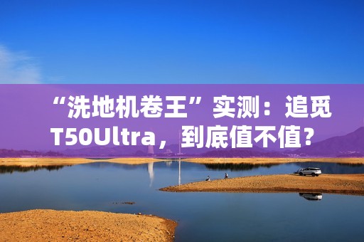 “洗地机卷王”实测：追觅T50Ultra，到底值不值？