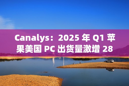 Canalys：2025 年 Q1 苹果美国 PC 出货量激增 28.7%，份额升至 16%