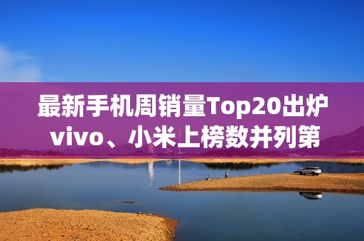 最新手机周销量Top20出炉 vivo、小米上榜数并列第一