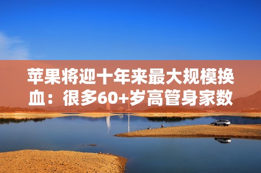 苹果将迎十年来最大规模换血：很多60+岁高管身家数亿 该退休了