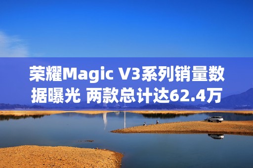 荣耀Magic V3系列销量数据曝光 两款总计达62.4万台！