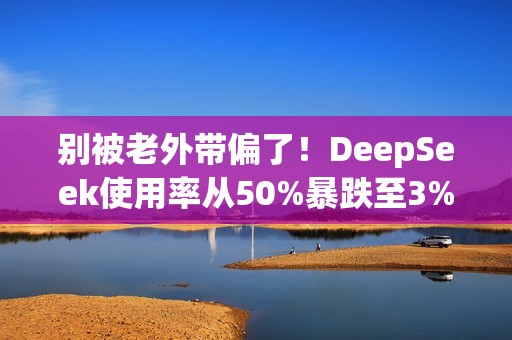 别被老外带偏了！DeepSeek使用率从50%暴跌至3% 揭秘背后：对中国科技抹黑