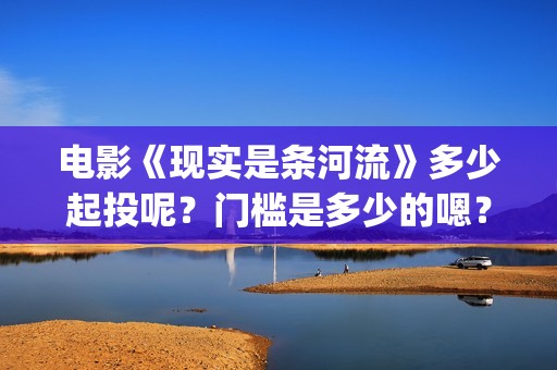 电影《现实是条河流》多少起投呢？门槛是多少的嗯？多少起投呢？(现实就是现实)