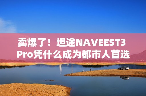 卖爆了！坦途NAVEEST3 Pro凭什么成为都市人首选？