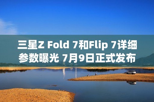 三星Z Fold 7和Flip 7详细参数曝光 7月9日正式发布