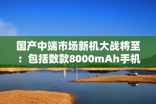 国产中端市场新机大战将至：包括数款8000mAh手机