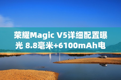 荣耀Magic V5详细配置曝光 8.8毫米+6100mAh电池