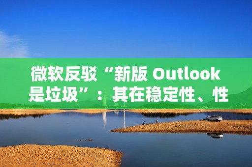 微软反驳“新版 Outlook 是垃圾”：其在稳定性、性能及安全性方面实现均提升，并带来多种新功能