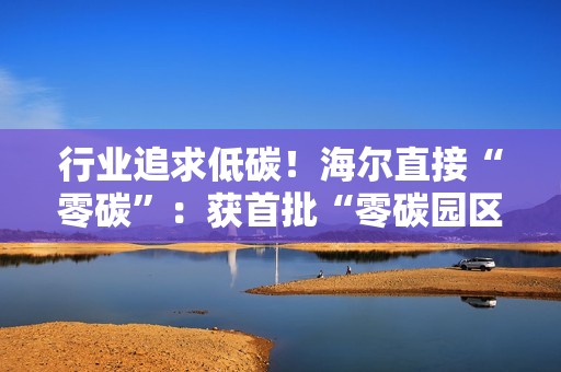 行业追求低碳！海尔直接“零碳”：获首批“零碳园区”认证