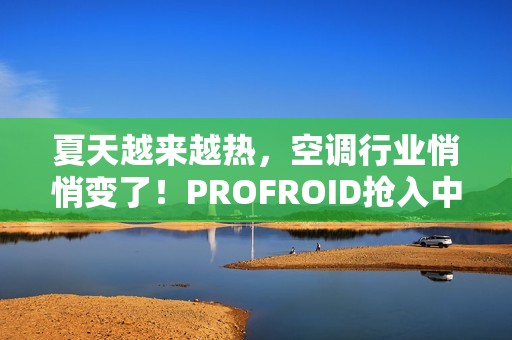 夏天越来越热，空调行业悄悄变了！PROFROID抢入中国市场