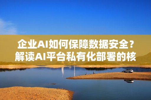 企业AI如何保障数据安全？解读AI平台私有化部署的核心价值