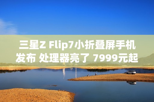 三星Z Flip7小折叠屏手机发布 处理器亮了 7999元起