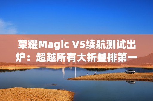荣耀Magic V5续航测试出炉：超越所有大折叠排第一