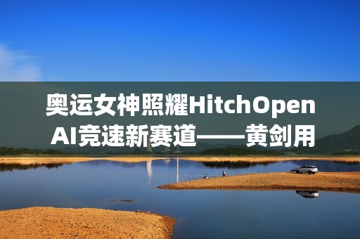 奥运女神照耀HitchOpen AI竞速新赛道——黄剑用艺术为科技注入奥林匹克之魂