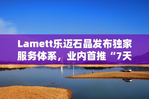 Lamett乐迈石晶发布独家服务体系，业内首推“7天无理由退货”