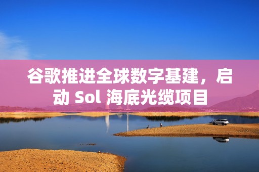 谷歌推进全球数字基建，启动 Sol 海底光缆项目
