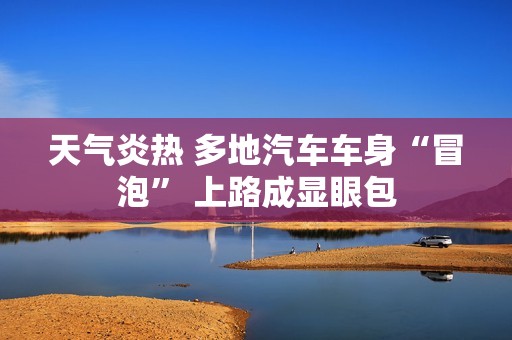 天气炎热 多地汽车车身“冒泡” 上路成显眼包