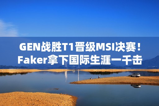 GEN战胜T1晋级MSI决赛！Faker拿下国际生涯一千击杀！