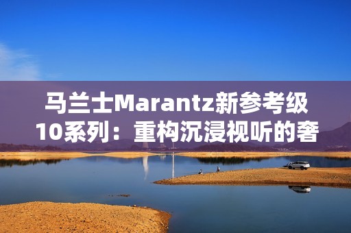 马兰士Marantz新参考级10系列：重构沉浸视听的奢享边界