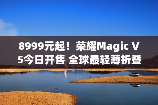 8999元起！荣耀Magic V5今日开售 全球最轻薄折叠屏