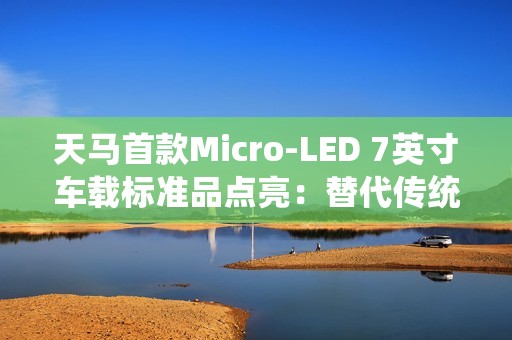 天马首款Micro-LED 7英寸车载标准品点亮：替代传统仪表盘 三大优势