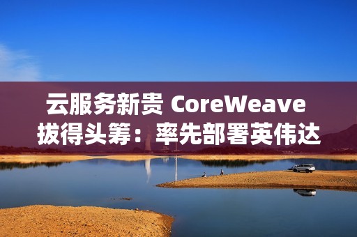 云服务新贵 CoreWeave 拔得头筹：率先部署英伟达 GB300 NVL72 系统