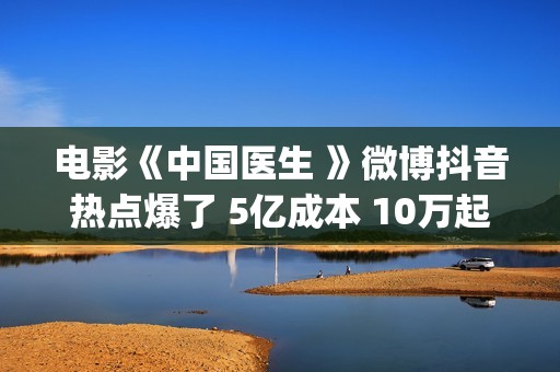 电影《中国医生 》微博抖音热点爆了 5亿成本 10万起(电影中国医生演员表)