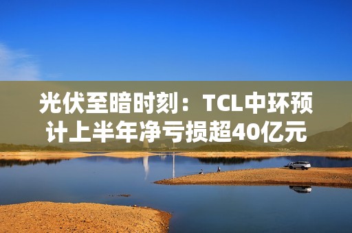 光伏至暗时刻：TCL中环预计上半年净亏损超40亿元