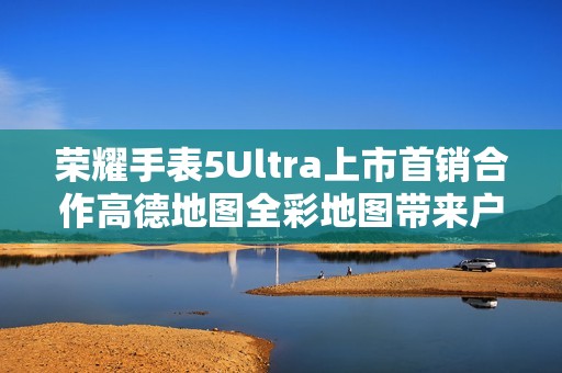 荣耀手表5Ultra上市首销合作高德地图全彩地图带来户外新体验