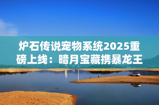 炉石传说宠物系统2025重磅上线：暗月宝藏携暴龙王降临酒馆
