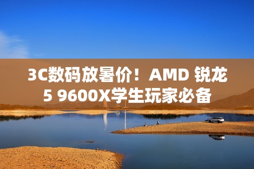 3C数码放暑价！AMD 锐龙5 9600X学生玩家必备