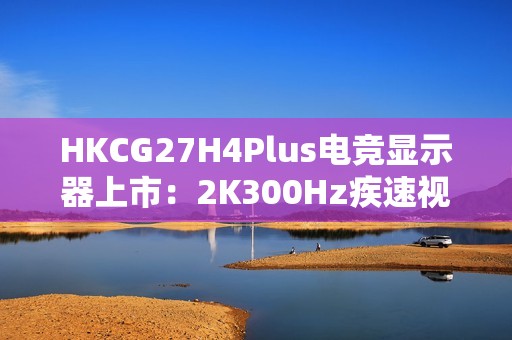 HKCG27H4Plus电竞显示器上市：2K300Hz疾速视界，1199元开启高能体验