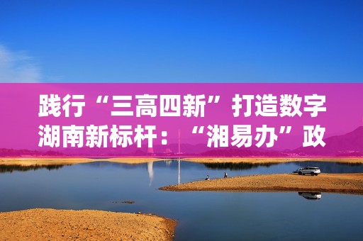 践行“三高四新”打造数字湖南新标杆：“湘易办”政务版成功适配鸿蒙系统