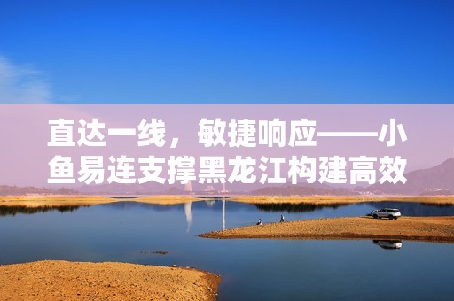 直达一线，敏捷响应——小鱼易连支撑黑龙江构建高效应急指挥调度新格局