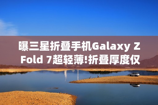 曝三星折叠手机Galaxy Z Fold 7超轻薄!折叠厚度仅9mm