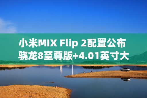 小米MIX Flip 2配置公布 骁龙8至尊版+4.01英寸大外屏