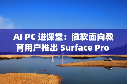 AI PC 进课堂：微软面向教育用户推出 Surface Pro 12 英寸 / Laptop 13 英寸，7 月 22 日发布