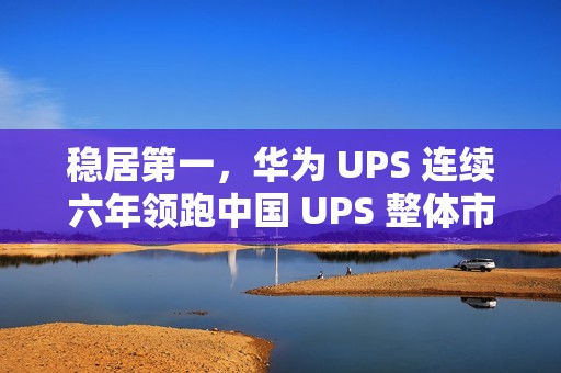 稳居第一，华为 UPS 连续六年领跑中国 UPS 整体市场