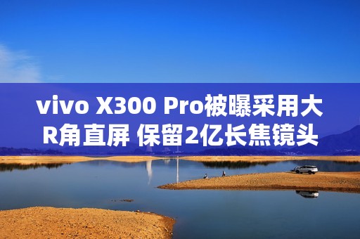 vivo X300 Pro被曝采用大R角直屏 保留2亿长焦镜头