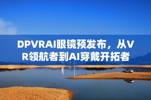 DPVRAI眼镜预发布，从VR领航者到AI穿戴开拓者