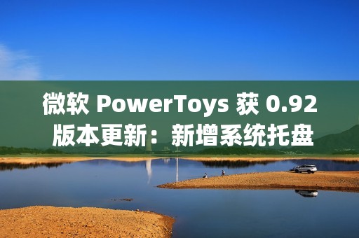 微软 PowerToys 获 0.92 版本更新：新增系统托盘图标开 / 关功能、改进 Command Palette